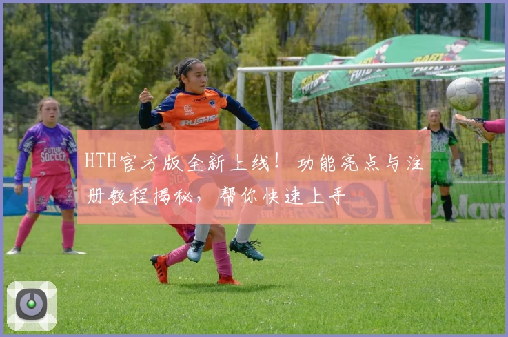 HTH官方版全新上线！功能亮点与注册教程揭秘，帮你快速上手