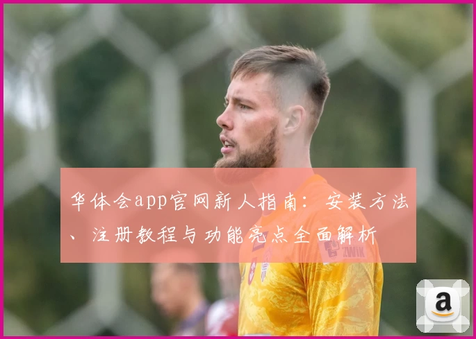 华体会app官网新人指南：安装方法、注册教程与功能亮点全面解析