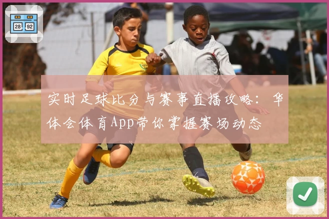 实时足球比分与赛事直播攻略:华体会体育App带你掌握赛场动态