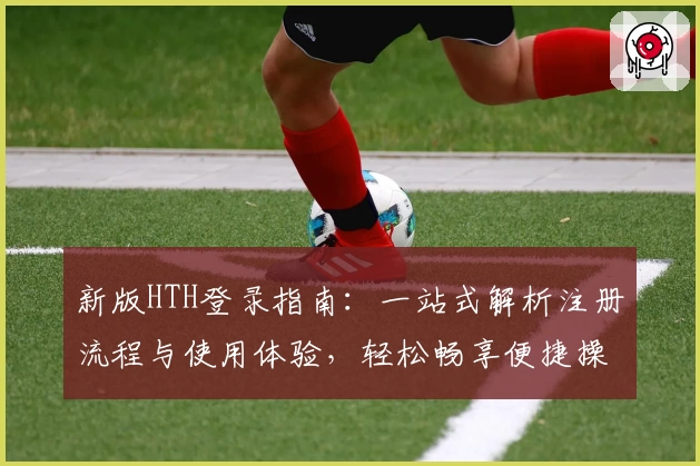 新版HTH登录指南：一站式解析注册流程与使用体验，轻松畅享便捷操作
