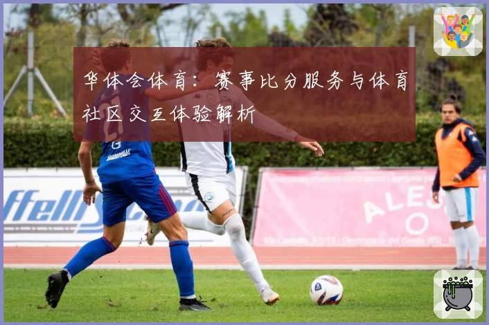 华体会体育:赛事比分服务与体育社区交互体验解析