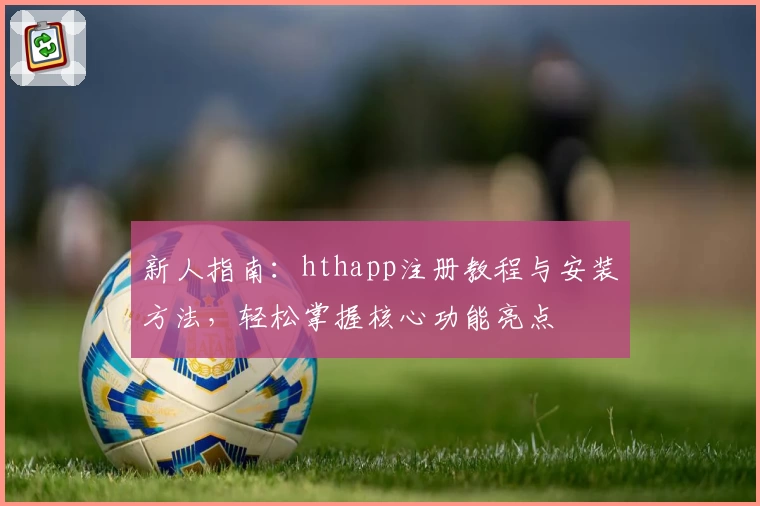 新人指南：hthapp注册教程与安装方法，轻松掌握核心功能亮点