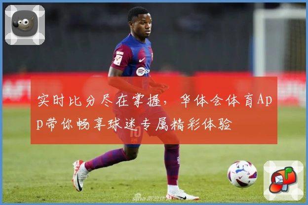 实时比分尽在掌握,华体会体育App带你畅享球迷专属精彩体验