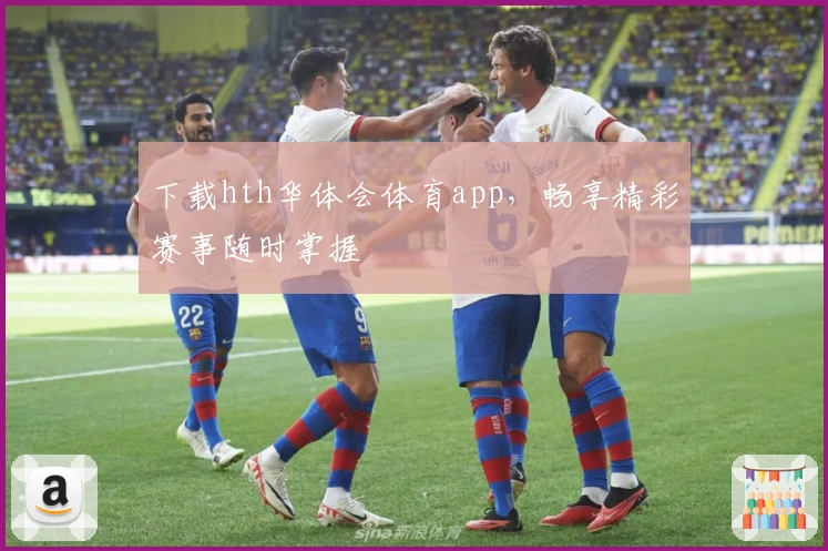 下载hth华体会体育app,畅享精彩赛事随时掌握