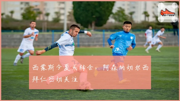 西蒙斯今夏或转会，阿森纳切尔西拜仁密切关注