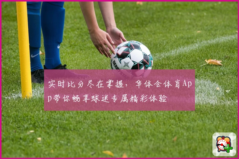 实时比分尽在掌握,华体会体育App带你畅享球迷专属精彩体验