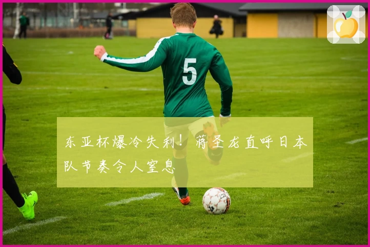 东亚杯爆冷失利!蒋圣龙直呼日本队节奏令人窒息
