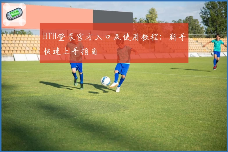 HTH登录官方入口及使用教程：新手快速上手指南