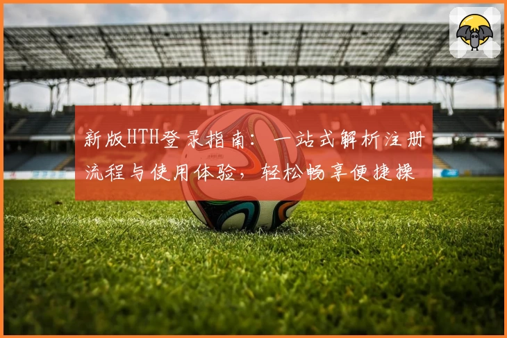 新版HTH登录指南：一站式解析注册流程与使用体验，轻松畅享便捷操作