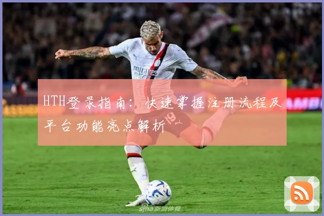 HTH登录指南：快速掌握注册流程及平台功能亮点解析
