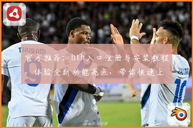 官方推荐：hth入口注册与安装教程，体验全新功能亮点，带你快速上手