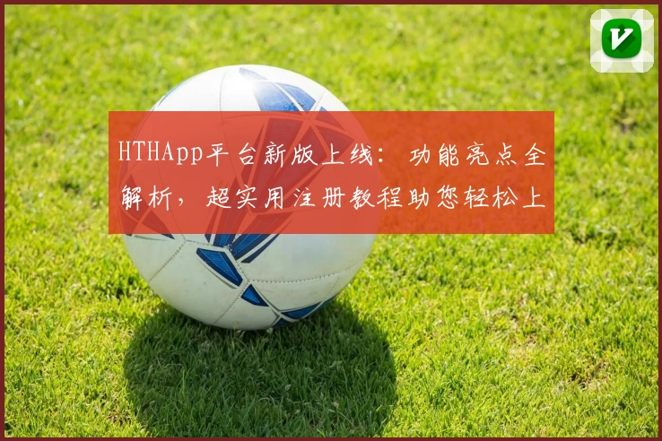 HTHApp平台新版上线：功能亮点全解析，超实用注册教程助您轻松上手