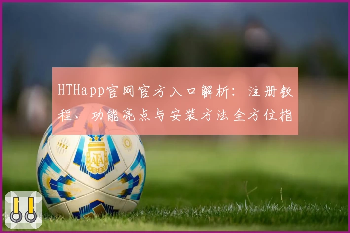 HTHapp官网官方入口解析：注册教程、功能亮点与安装方法全方位指南