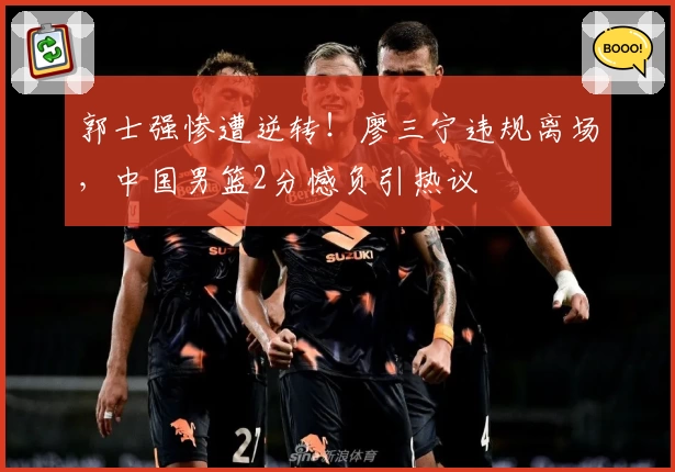 郭士强惨遭逆转！廖三宁违规离场，中国男篮2分憾负引热议