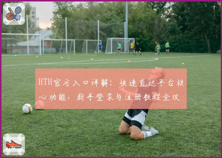 HTH官方入口详解：快速直达平台核心功能，新手登录与注册教程全攻略