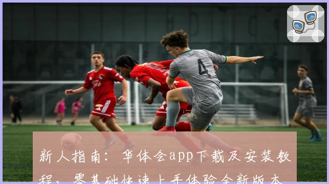 新人指南:华体会app下载及安装教程,零基础快速上手体验全新版本功能亮点