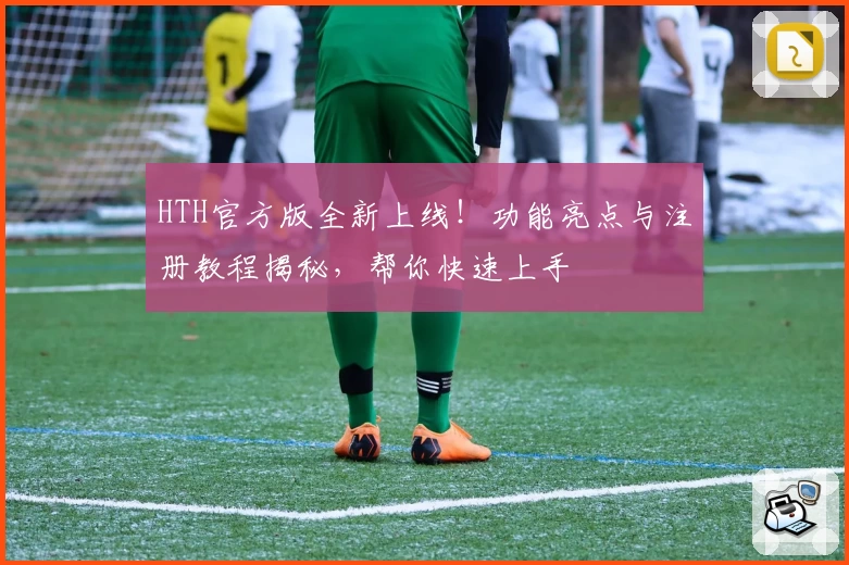 HTH官方版全新上线！功能亮点与注册教程揭秘，帮你快速上手