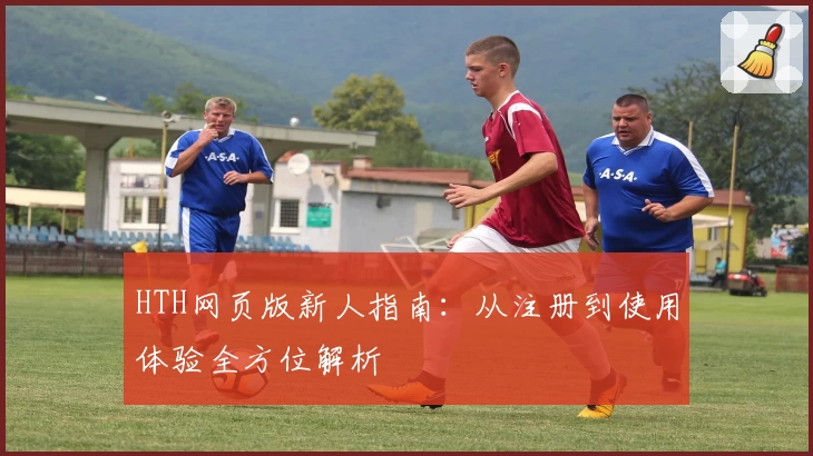 HTH网页版新人指南：从注册到使用体验全方位解析