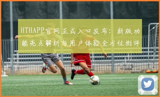 HTHAPP官网正式入口发布：新版功能亮点解析与用户体验全方位测评