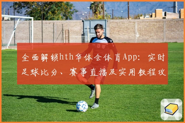 全面解锁hth华体会体育App:实时足球比分、赛事直播及实用教程攻略合集