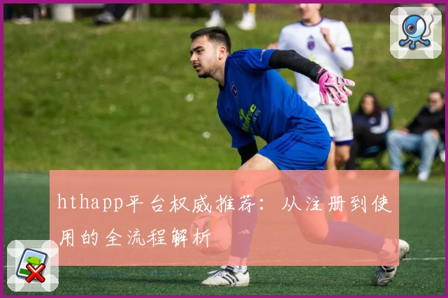 hthapp平台权威推荐：从注册到使用的全流程解析
