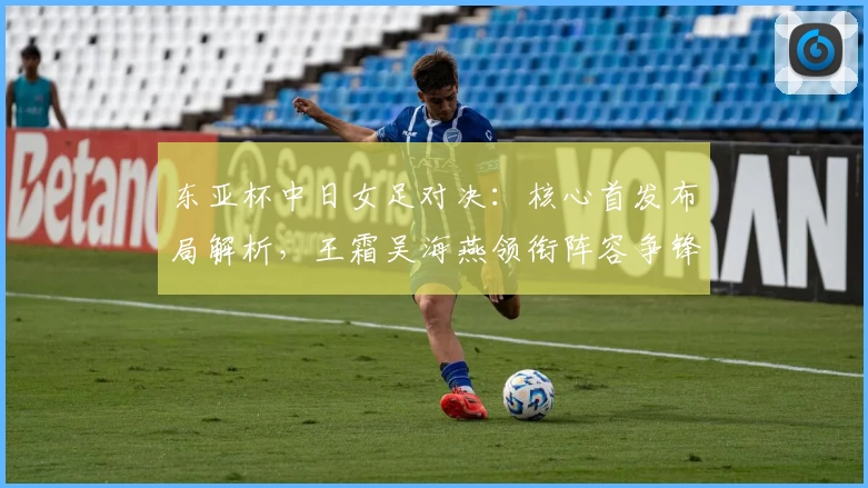 东亚杯中日女足对决：核心首发布局解析，王霜吴海燕领衔阵容争锋