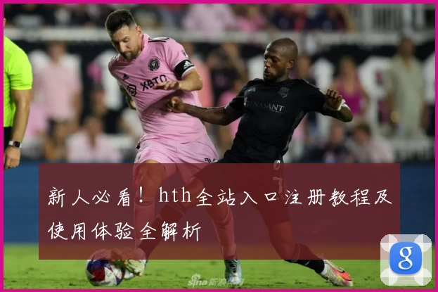 新人必看！hth全站入口注册教程及使用体验全解析