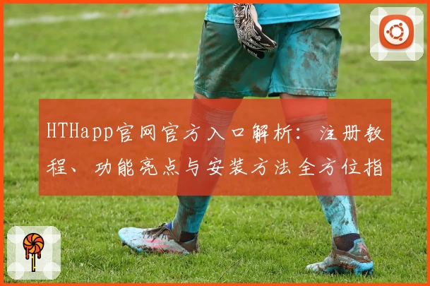 HTHapp官网官方入口解析：注册教程、功能亮点与安装方法全方位指南