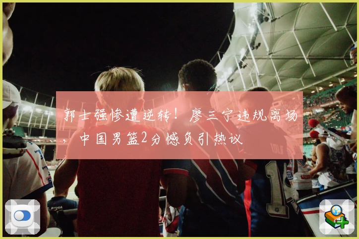 郭士强惨遭逆转！廖三宁违规离场，中国男篮2分憾负引热议